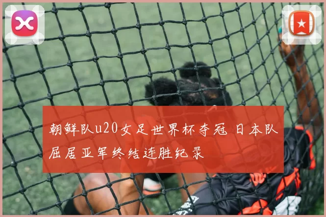 朝鲜队u20女足世界杯夺冠 日本队屈居亚军终结连胜纪录