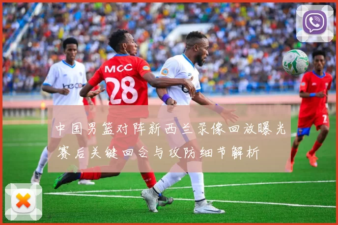 中国男篮对阵新西兰录像回放曝光 赛后关键回合与攻防细节解析