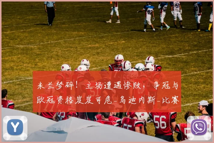 米兰梦碎！主场遭遇惨败，争冠与欧冠资格岌岌可危_乌迪内斯_比赛_国米