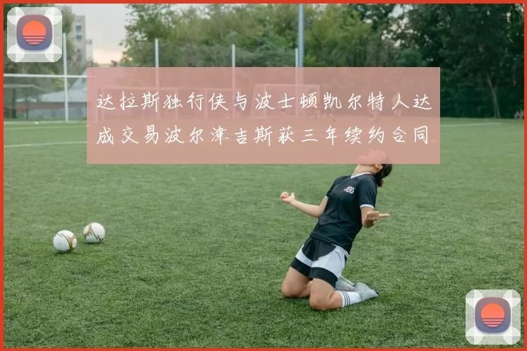 达拉斯独行侠与波士顿凯尔特人达成交易波尔津吉斯获三年续约合同