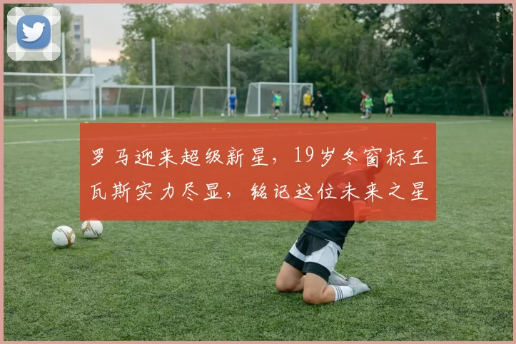 罗马迎来超级新星，19岁冬窗标王瓦斯实力尽显，铭记这位未来之星_质疑_埃尔莫索_进球