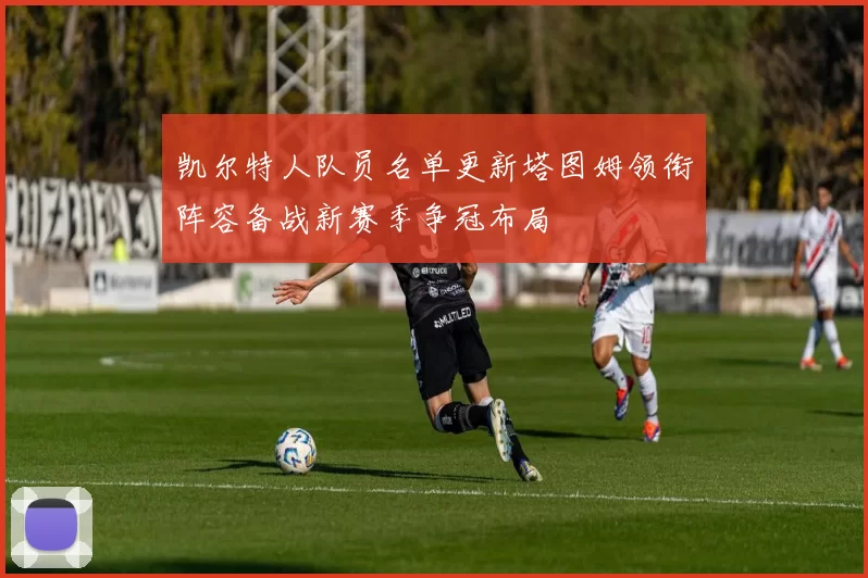 凯尔特人队员名单更新塔图姆领衔阵容备战新赛季争冠布局