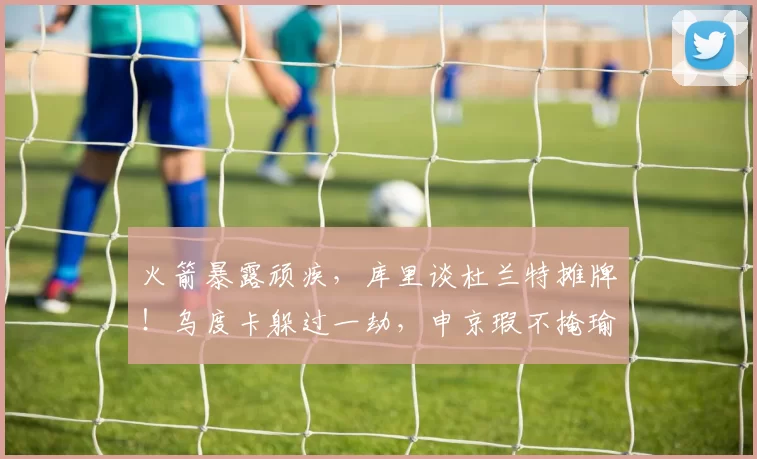 火箭暴露顽疾，库里谈杜兰特摊牌！乌度卡躲过一劫，申京瑕不掩瑜