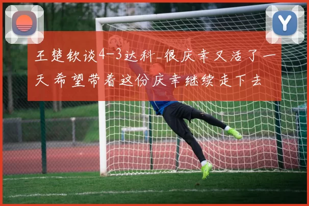 王楚钦谈4-3达科_很庆幸又活了一天 希望带着这份庆幸继续走下去