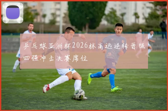 乒乓球亚洲杯2026林高远逆转晋级四强冲击决赛席位