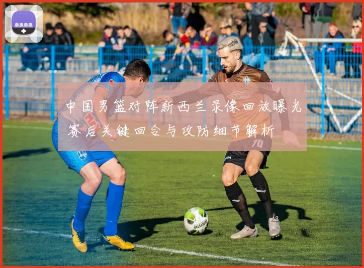 中国男篮对阵新西兰录像回放曝光 赛后关键回合与攻防细节解析