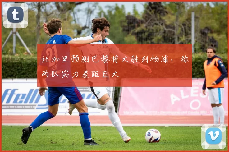 杜加里预测巴黎将大胜利物浦，称两队实力差距巨大