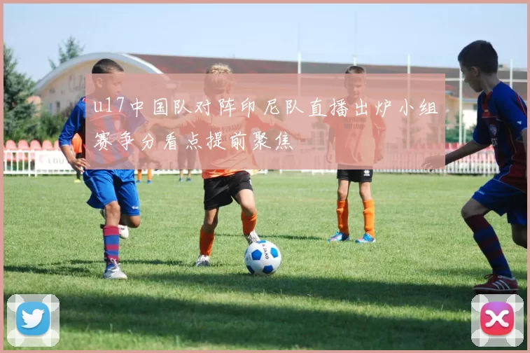 u17中国队对阵印尼队直播出炉小组赛争分看点提前聚焦