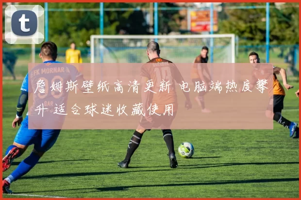 詹姆斯壁纸高清更新 电脑端热度攀升 适合球迷收藏使用