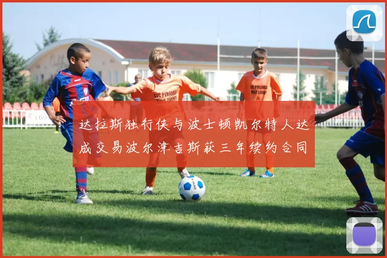 达拉斯独行侠与波士顿凯尔特人达成交易波尔津吉斯获三年续约合同