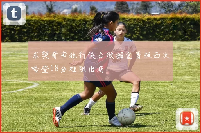 东契奇率独行侠击败掘金晋级西决哈登18分难阻出局