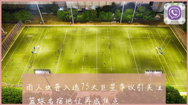 雨人坎普入选75大巨星争议引关注 篮球名宿地位再成焦点