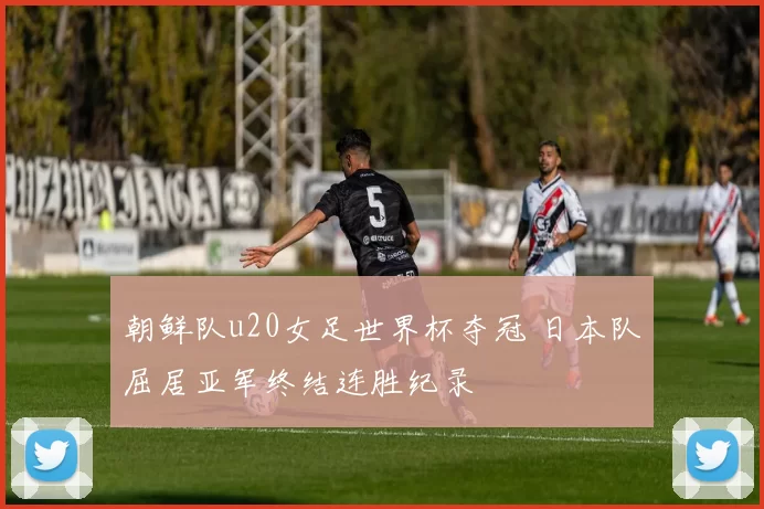 朝鲜队u20女足世界杯夺冠 日本队屈居亚军终结连胜纪录
