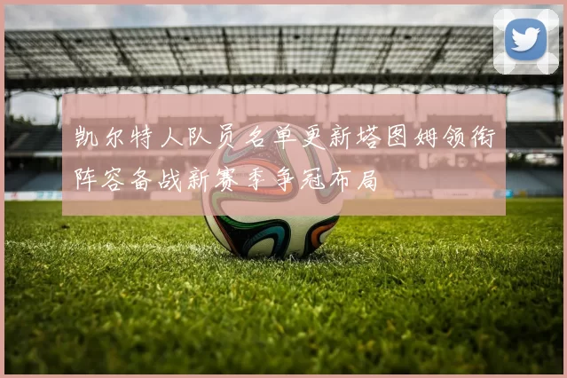 凯尔特人队员名单更新塔图姆领衔阵容备战新赛季争冠布局