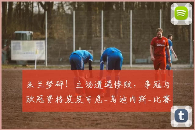 米兰梦碎!主场遭遇惨败,争冠与欧冠资格岌岌可危_乌迪内斯_比赛_国米