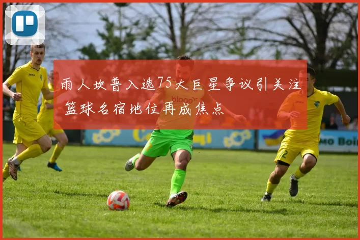 雨人坎普入选75大巨星争议引关注 篮球名宿地位再成焦点