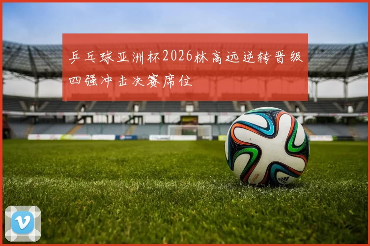 乒乓球亚洲杯2026林高远逆转晋级四强冲击决赛席位
