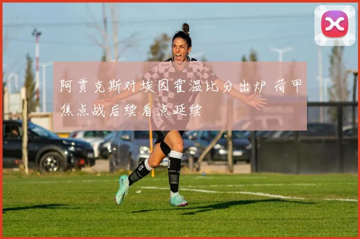 阿贾克斯对埃因霍温比分出炉 荷甲焦点战后续看点延续