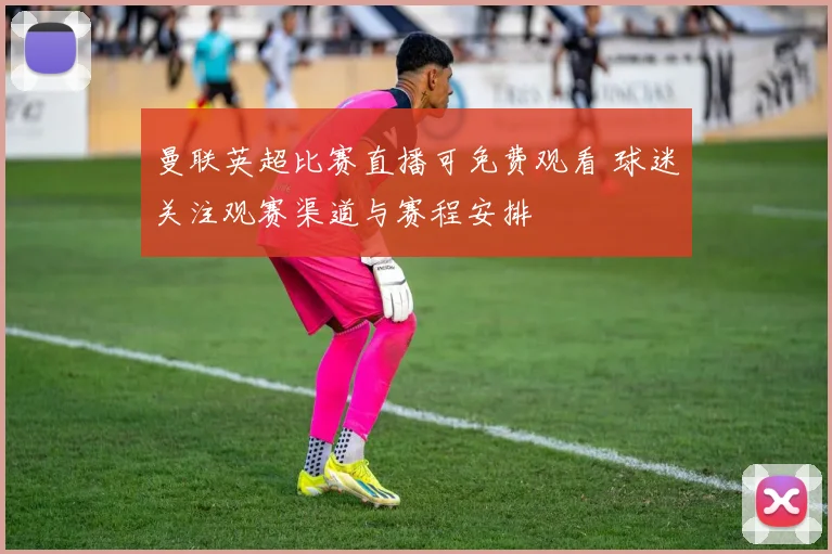 曼联英超比赛直播可免费观看 球迷关注观赛渠道与赛程安排