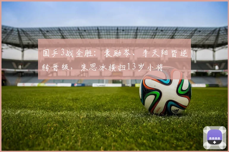国乒3战全胜:袁励岑、李天阳皆逆转晋级,朱思冰横扫13岁小将