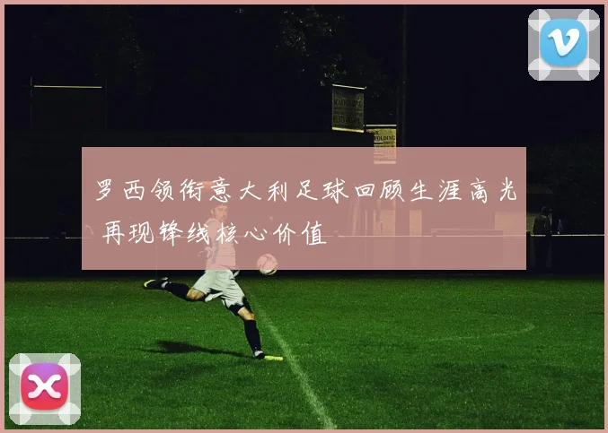 罗西领衔意大利足球回顾生涯高光 再现锋线核心价值