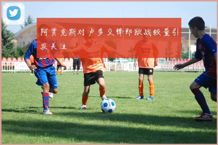 阿贾克斯对卢多交锋即欧战较量引发关注