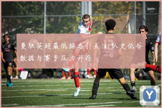 曼联英超最低排名引关注 队史低谷数据与赛季压力并存